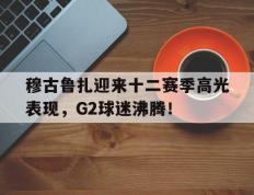 雷竞技-穆古鲁扎迎来十二赛季高光表现，G2球迷沸腾！的简单介绍